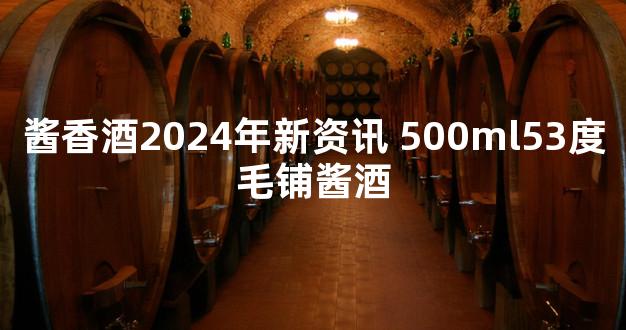 酱香酒2024年新资讯 500ml53度毛铺酱酒